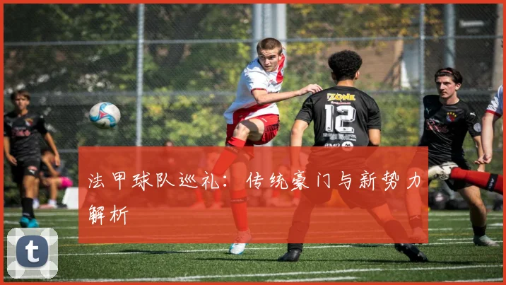 法甲球队巡礼：传统豪门与新势力解析