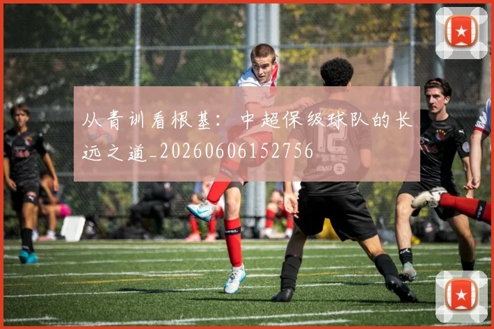 从青训看根基：中超保级球队的长远之道_20260606152756