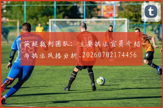 英超裁判团队：主要执法官员介绍与执法风格分析_20260702174456
