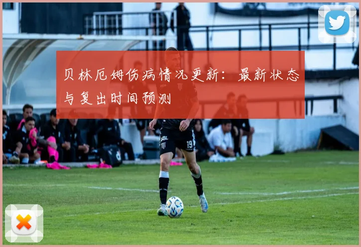 贝林厄姆伤病情况更新：最新状态与复出时间预测