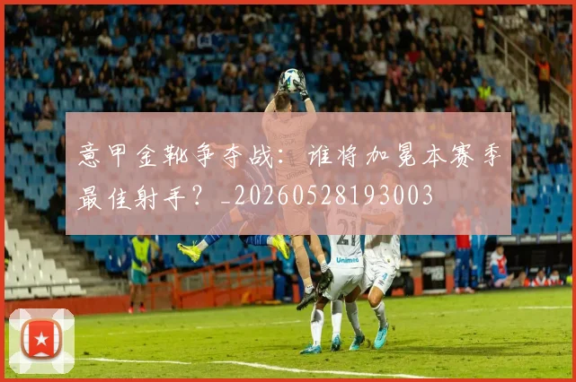 意甲金靴争夺战:谁将加冕本赛季最佳射手?_20260528193003