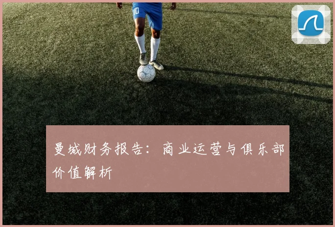 曼城财务报告:商业运营与俱乐部价值解析