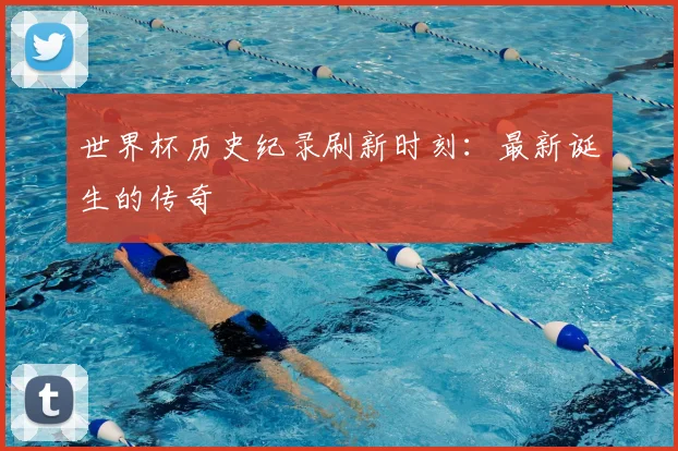 世界杯历史纪录刷新时刻：最新诞生的传奇