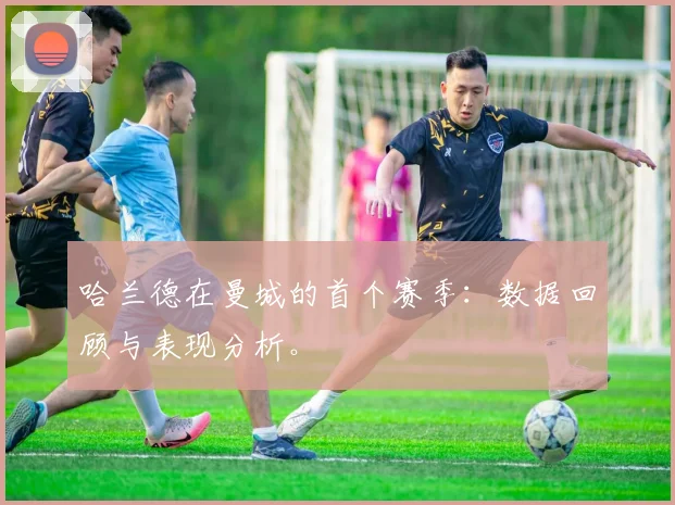 哈兰德在曼城的首个赛季：数据回顾与表现分析。