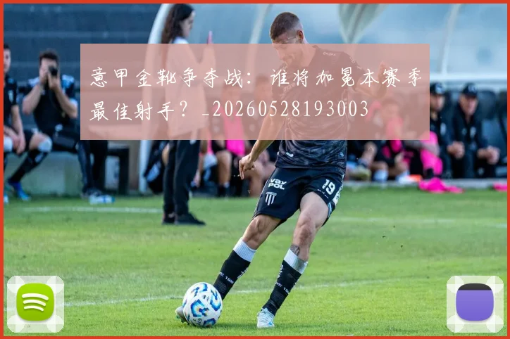意甲金靴争夺战：谁将加冕本赛季最佳射手？_20260528193003