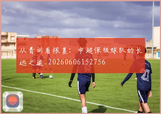 从青训看根基：中超保级球队的长远之道_20260606152756