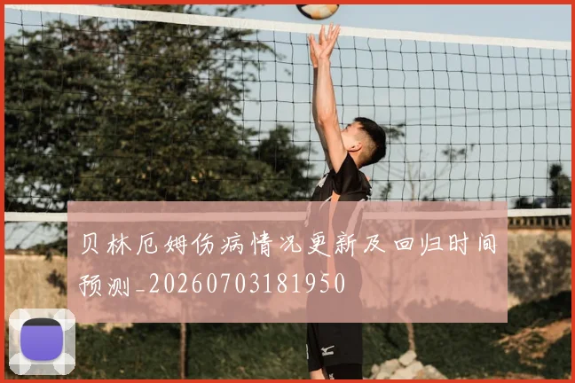 贝林厄姆伤病情况更新及回归时间预测_20260703181950